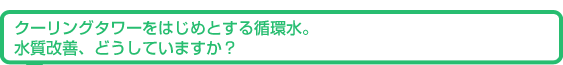 クーリングタワーをはじめとする循環水。水質改善、どうしていますか?
