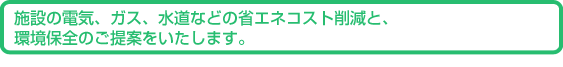 施設の電気、ガス、水道などの省エネコスト削減と、環境保全のご提案をいたします。
