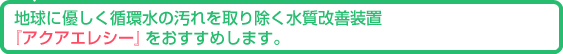 地球に優しく循環水の汚れを取り除く水質改善装置『アクアエレシー』をおすすめします。